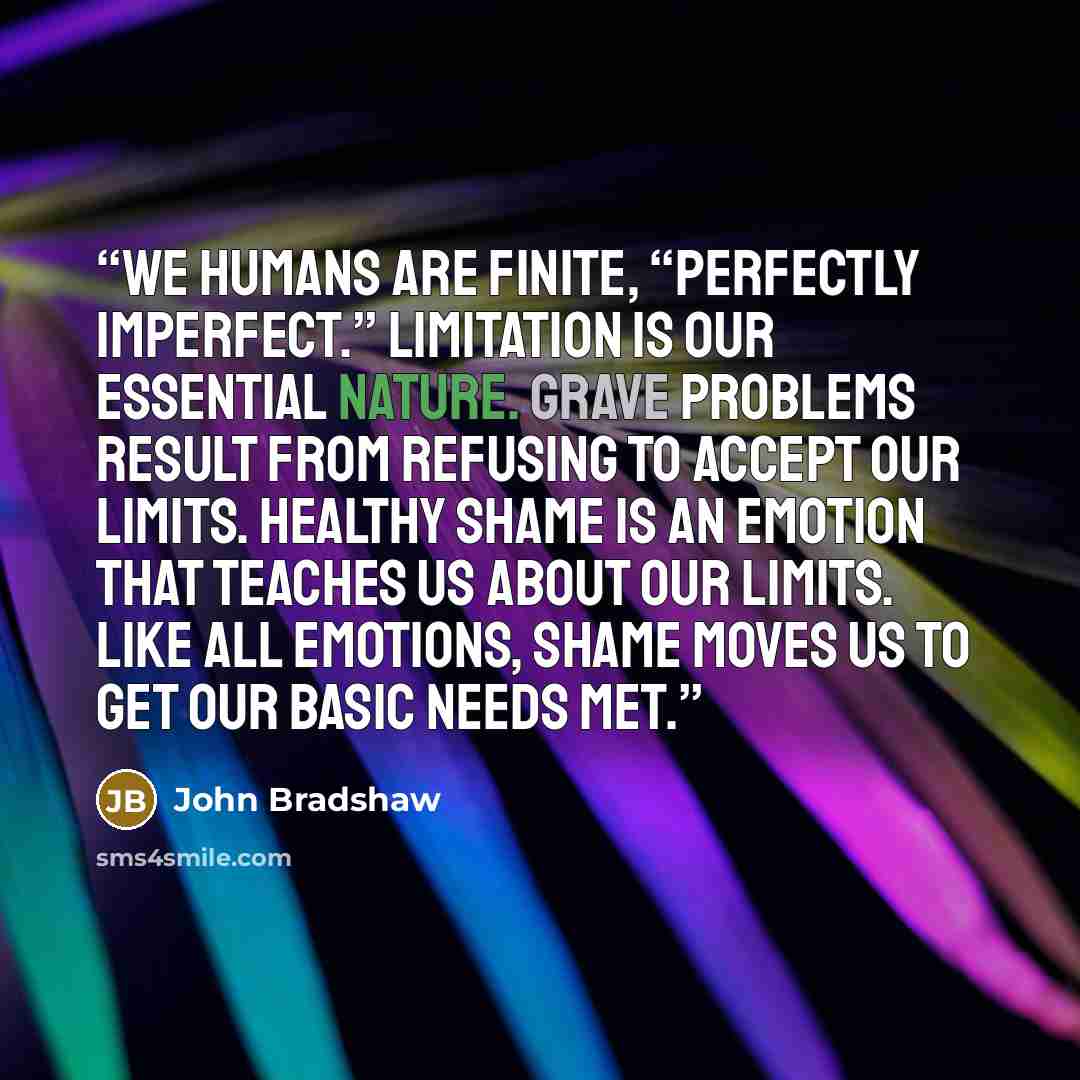 “We humans are finite, “perfectly imperfect.” Limitation is our essential nature. Grave problems result from refusing to accept our limits. Healthy shame is an emotion that teaches us about our limits. Like all emotions, shame moves us to get our basic needs met.” quote by John Bradshaw