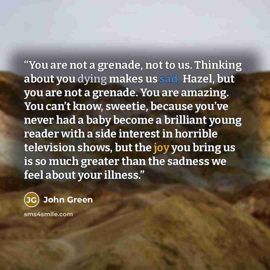 “You are not a grenade, not to us. Thinking about you dying makes us sad, Hazel, but you are not a grenade. You are amazing. You can’t know, sweetie, because you’ve never had a baby become a brilliant young reader with a side interest in horrible television shows, but the joy you bring us is so…” quote by John Green