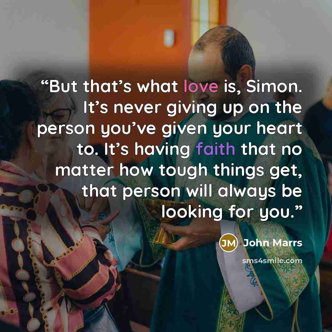 “But that’s what love is, Simon. It’s never giving up on the person you’ve given your heart to. It’s having faith that no matter how tough things get, that person will always be looking for you.” quote by John Marrs