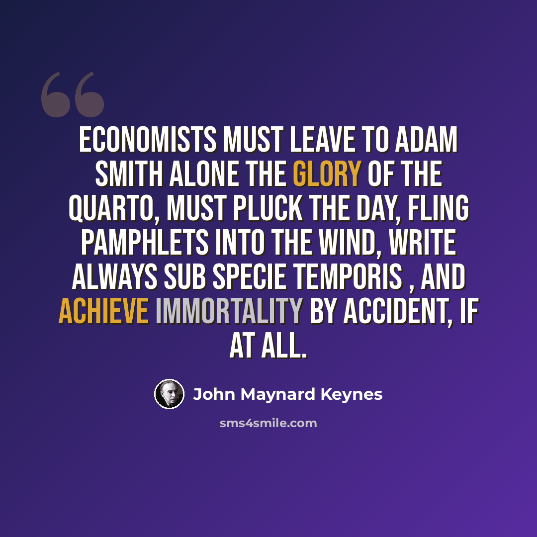 “Economists must leave to Adam Smith alone the glory of the Quarto, must pluck the day, fling pamphlets into the wind, write always sub specie temporis , and achieve immortality by accident, if at all.” quote by John Maynard Keynes