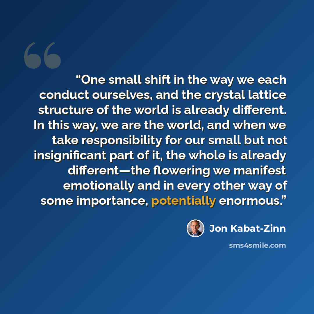 “One small shift in the way we each conduct ourselves, and the crystal lattice structure of the world is already different. In this way, we are the world, and when we take responsibility for our small but not insignificant part of it, the whole is already different—the flowering we manifest…” quote by Jon Kabat-Zinn