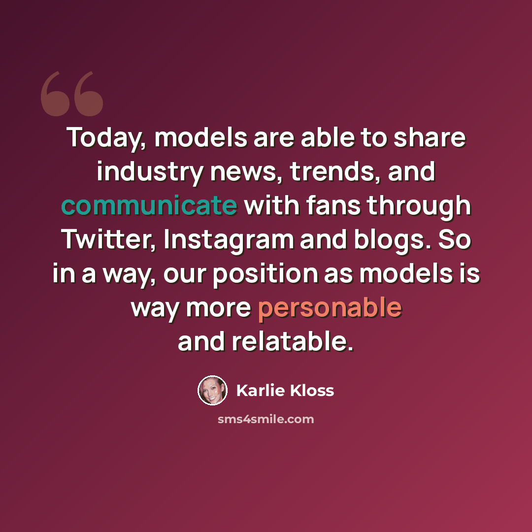 “Today, models are able to share industry news, trends, and communicate with fans through Twitter, Instagram and blogs. So in a way, our position as models is way more personable and relatable.” quote by Karlie Kloss