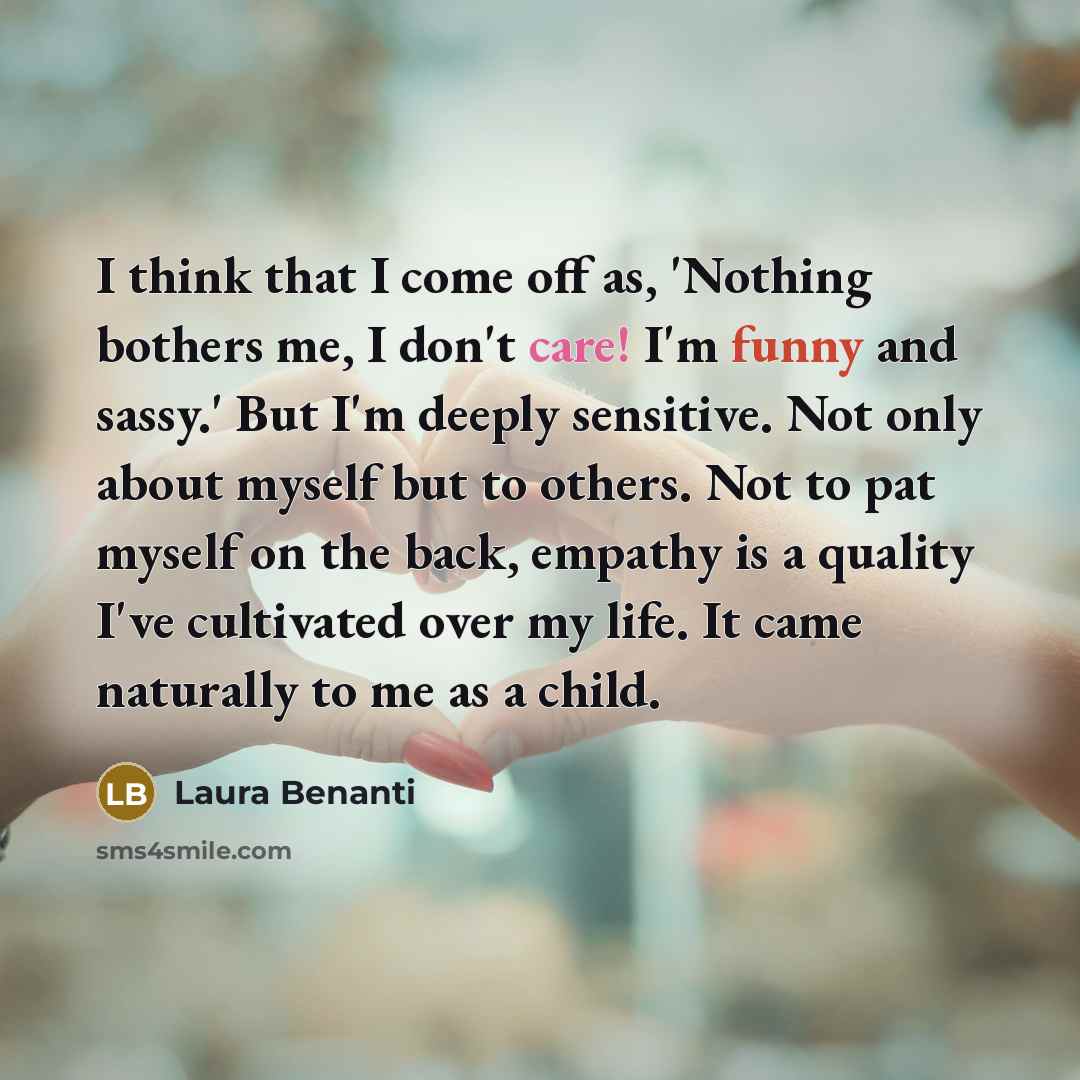“I think that I come off as, 'Nothing bothers me, I don't care! I'm funny and sassy.' But I'm deeply sensitive. Not only about myself but to others. Not to pat myself on the back, empathy is a quality I've cultivated over my life. It came naturally to me as a child.” quote by Laura Benanti