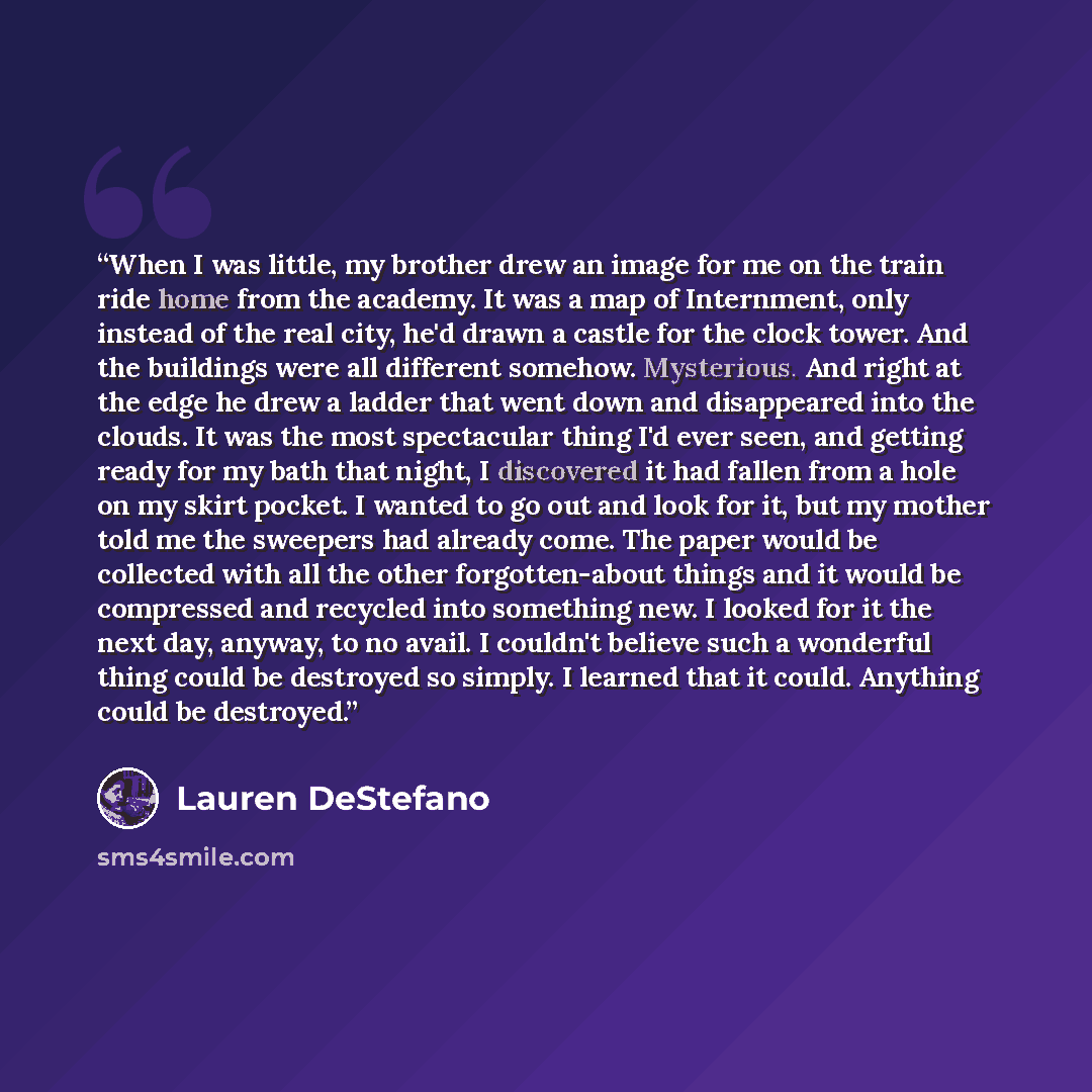 “When I was little, my brother drew an image for me on the train ride home from the academy. It was a map of Internment, only instead of the real city, he'd drawn a castle for the clock tower. And the buildings were all different somehow. Mysterious. And right at the edge he drew a ladder that went…” quote by Lauren DeStefano