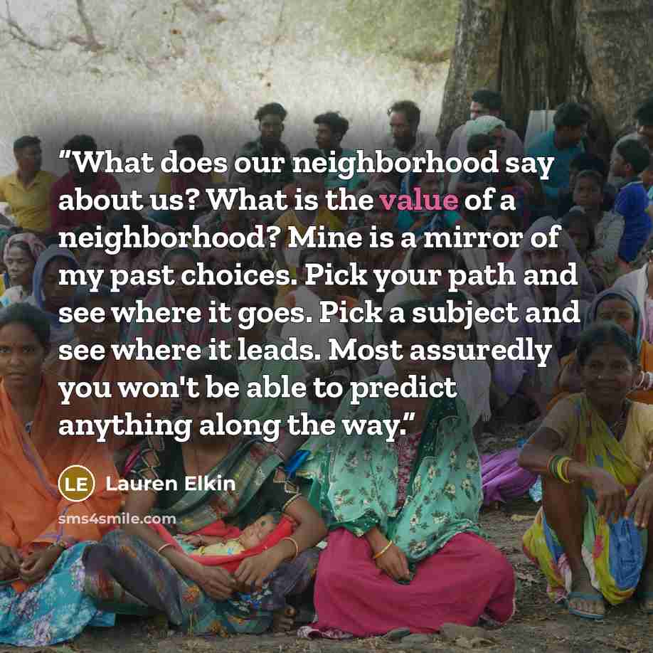 “What does our neighborhood say about us? What is the value of a neighborhood? Mine is a mirror of my past choices. Pick your path and see where it goes. Pick a subject and see where it leads. Most assuredly you won't be able to predict anything along the way.” quote by Lauren Elkin