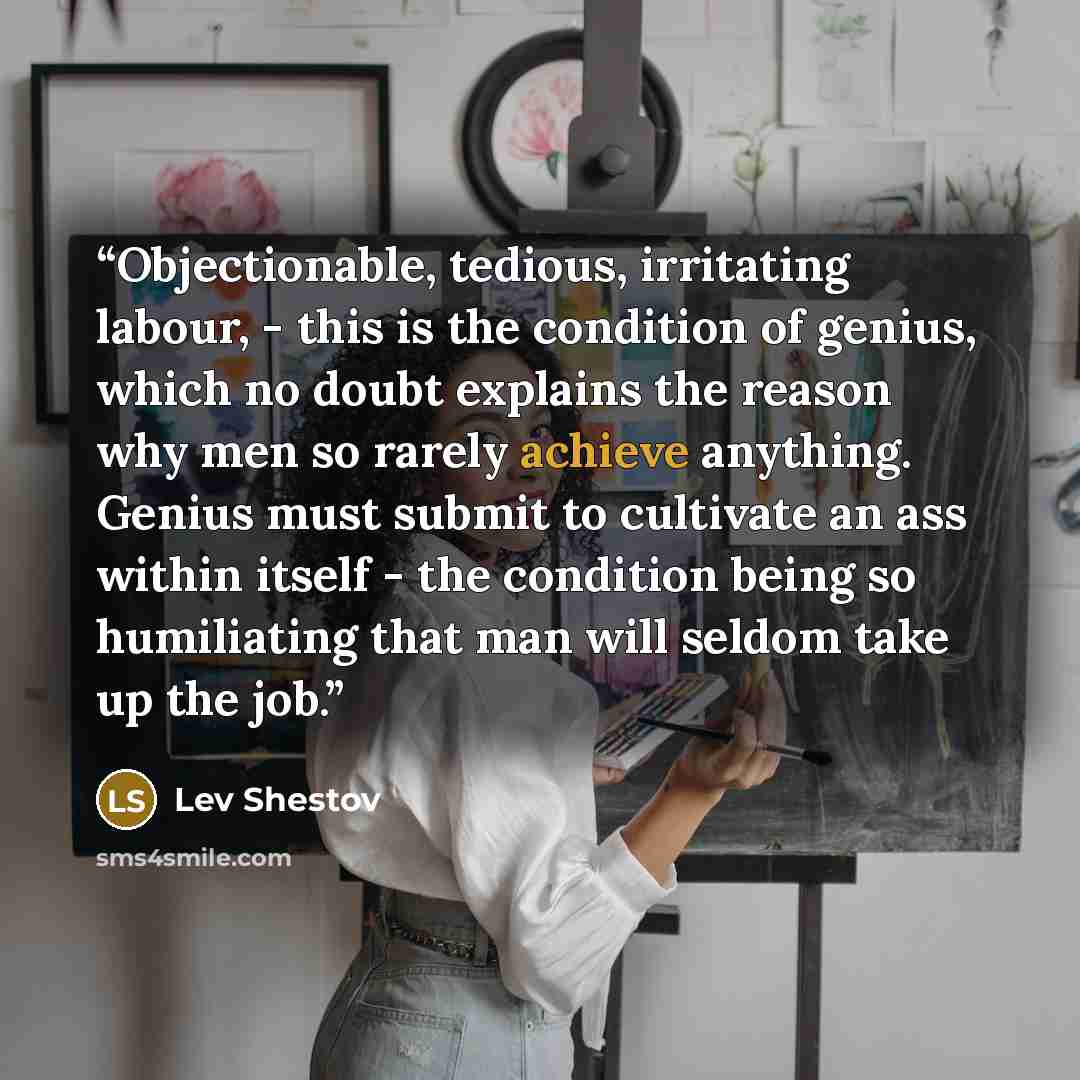 “Objectionable, tedious, irritating labour, - this is the condition of genius, which no doubt explains the reason why men so rarely achieve anything. Genius must submit to cultivate an ass within itself - the condition being so humiliating that man will seldom take up the job.” quote by Lev Shestov