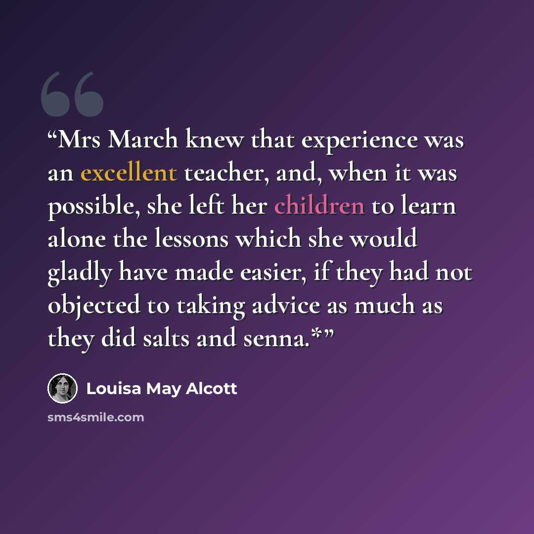 “Mrs March knew that experience was an excellent teacher, and, when it was possible, she left her children to learn alone the lessons which she would gladly have made easier, if they had not objected to taking advice as much as they did salts and senna.*” quote by Louisa May Alcott