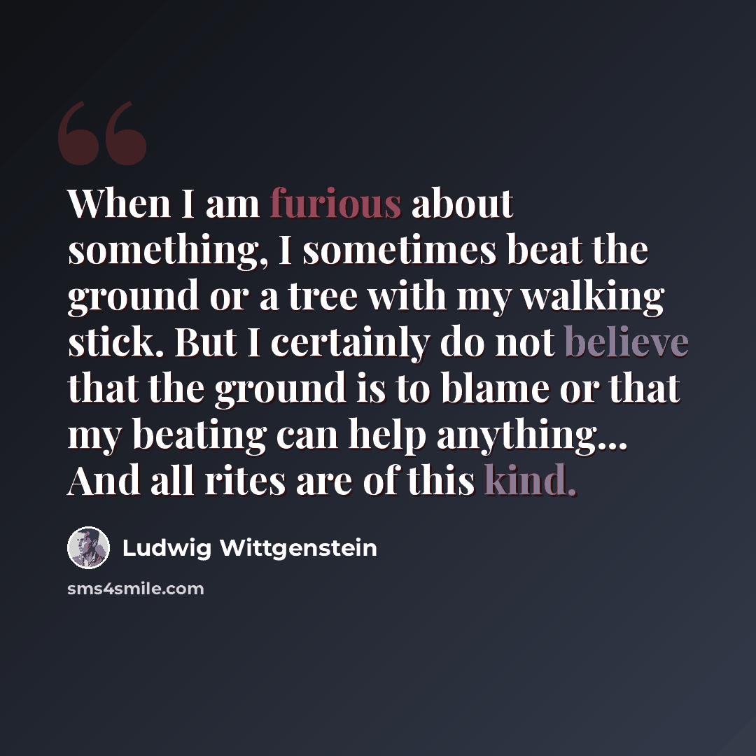 “When I am furious about something, I sometimes beat the ground or a tree with my walking stick. But I certainly do not believe that the ground is to blame or that my beating can help anything... And all rites are of this kind.” quote by Ludwig Wittgenstein