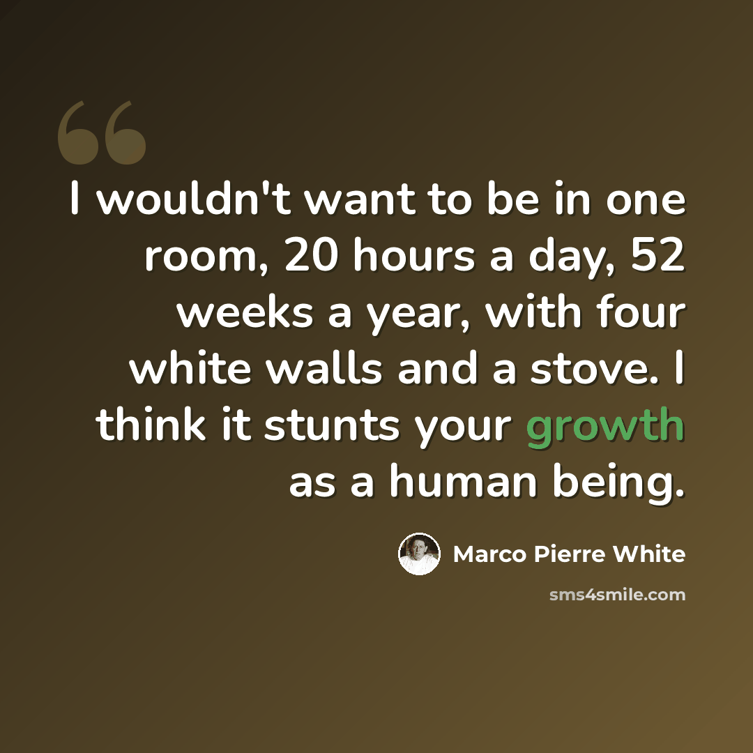“I wouldn't want to be in one room, 20 hours a day, 52 weeks a year, with four white walls and a stove. I think it stunts your growth as a human being.” quote by Marco Pierre White