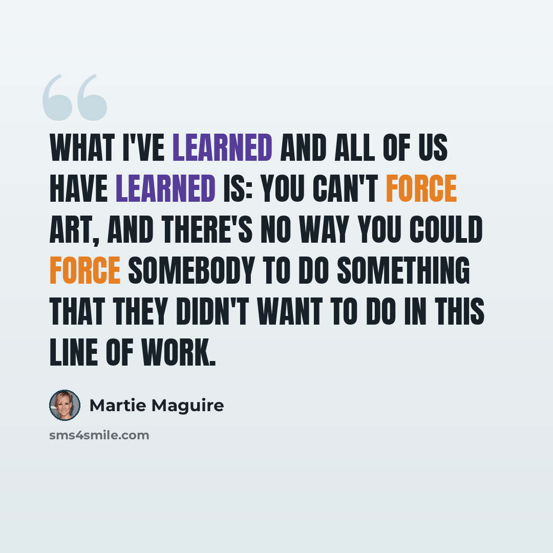 “What I've learned and all of us have learned is: You can't force art, and there's no way you could force somebody to do something that they didn't want to do in this line of work.” quote by Martie Maguire