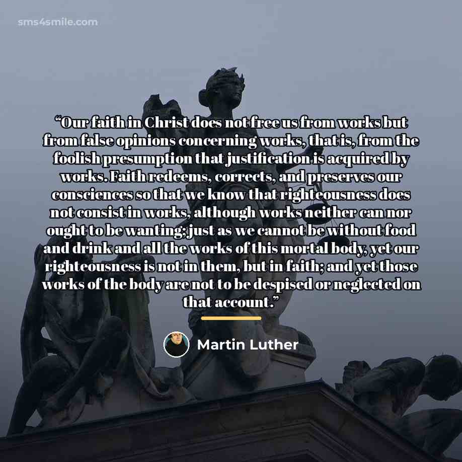 “Our faith in Christ does not free us from works but from false opinions concerning works, that is, from the foolish presumption that justification is acquired by works. Faith redeems, corrects, and preserves our consciences so that we know that righteousness does not consist in works, although…” quote by Martin Luther
