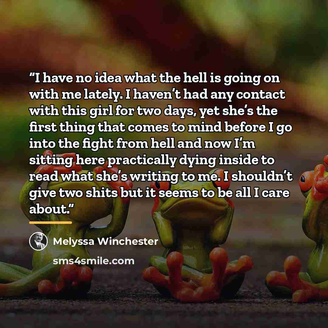 “I have no idea what the hell is going on with me lately. I haven’t had any contact with this girl for two days, yet she’s the first thing that comes to mind before I go into the fight from hell and now I’m sitting here practically dying inside to read what she’s writing to me. I shouldn’t give two…” quote by Melyssa Winchester