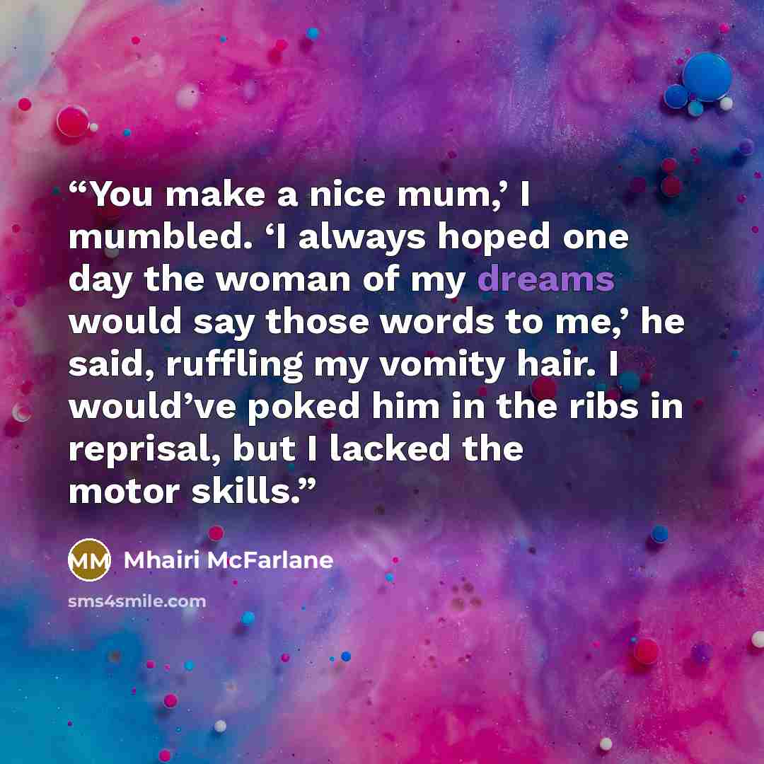 “You make a nice mum,’ I mumbled. ‘I always hoped one day the woman of my dreams would say those words to me,’ he said, ruffling my vomity hair. I would’ve poked him in the ribs in reprisal, but I lacked the motor skills.” quote by Mhairi McFarlane