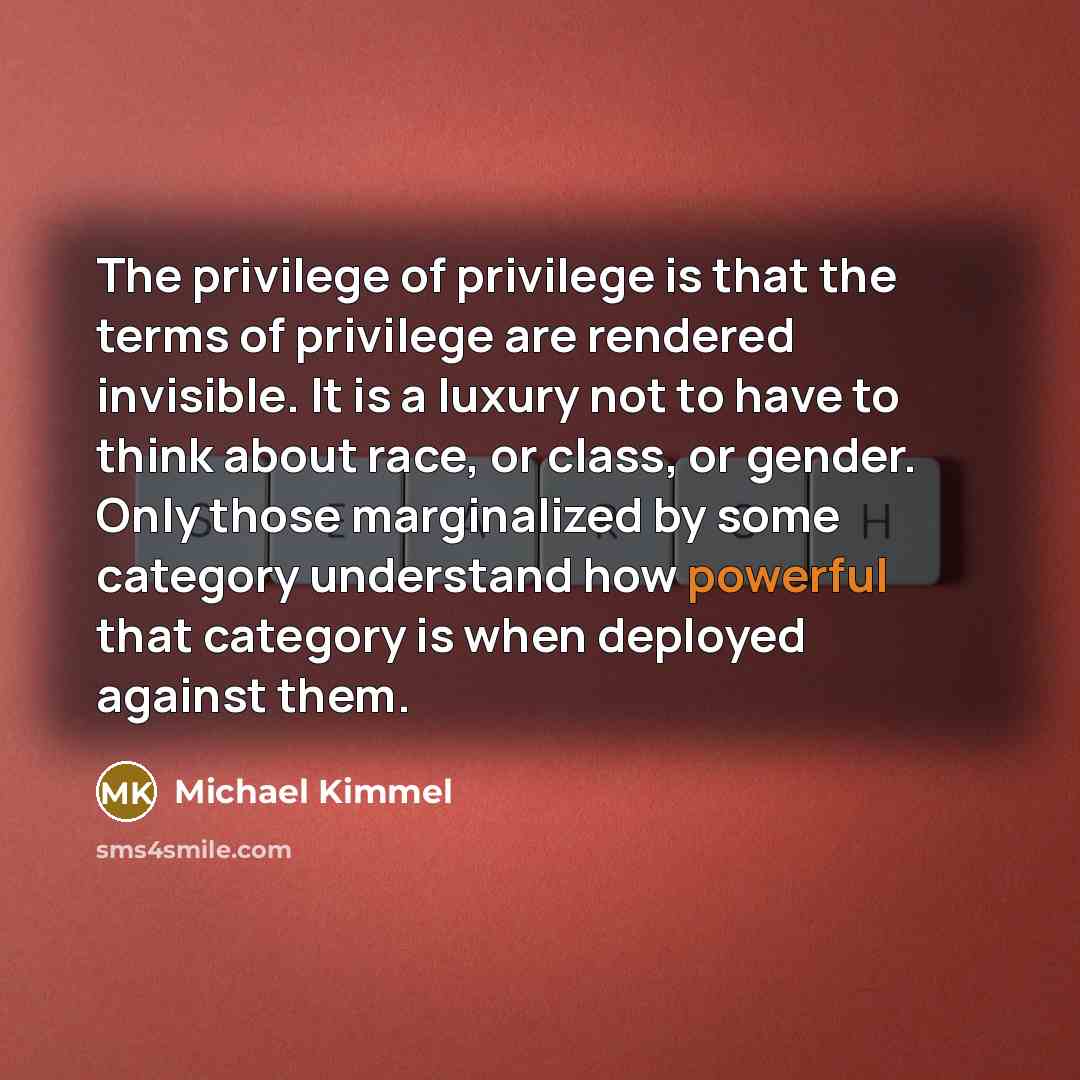 “The privilege of privilege is that the terms of privilege are rendered invisible. It is a luxury not to have to think about race, or class, or gender. Only those marginalized by some category understand how powerful that category is when deployed against them.” quote by Michael Kimmel