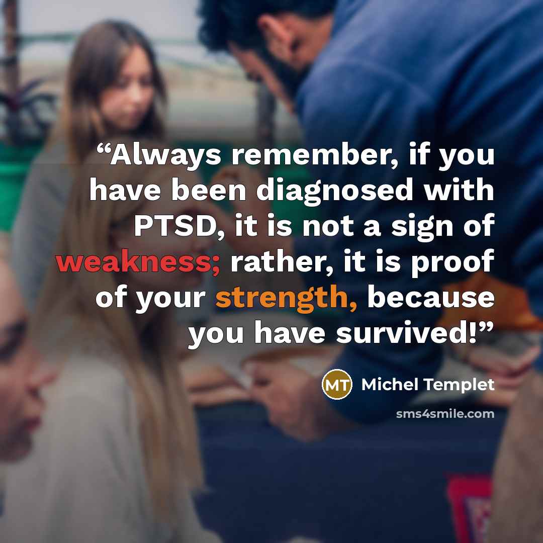 “Always remember, if you have been diagnosed with PTSD, it is not a sign of weakness; rather, it is proof of your strength, because you have survived!” quote by Michel Templet