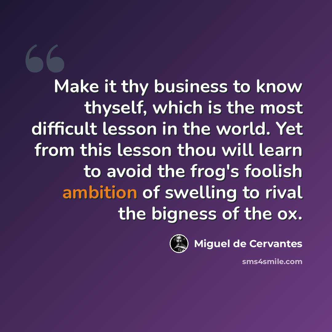 “Make it thy business to know thyself, which is the most difficult lesson in the world. Yet from this lesson thou will learn to avoid the frog's foolish ambition of swelling to rival the bigness of the ox.” quote by Miguel de Cervantes