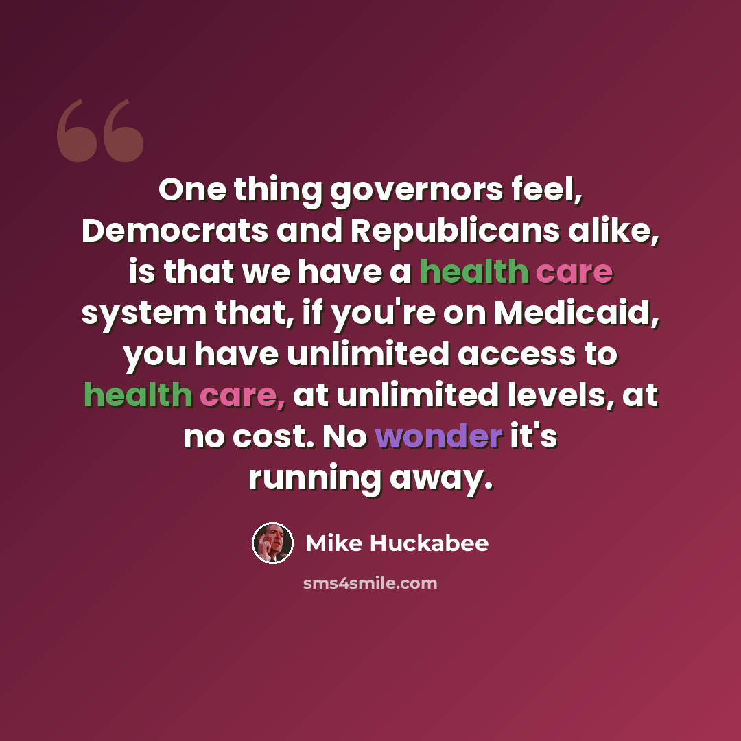 “One thing governors feel, Democrats and Republicans alike, is that we have a health care system that, if you're on Medicaid, you have unlimited access to health care, at unlimited levels, at no cost. No wonder it's running away.” quote by Mike Huckabee