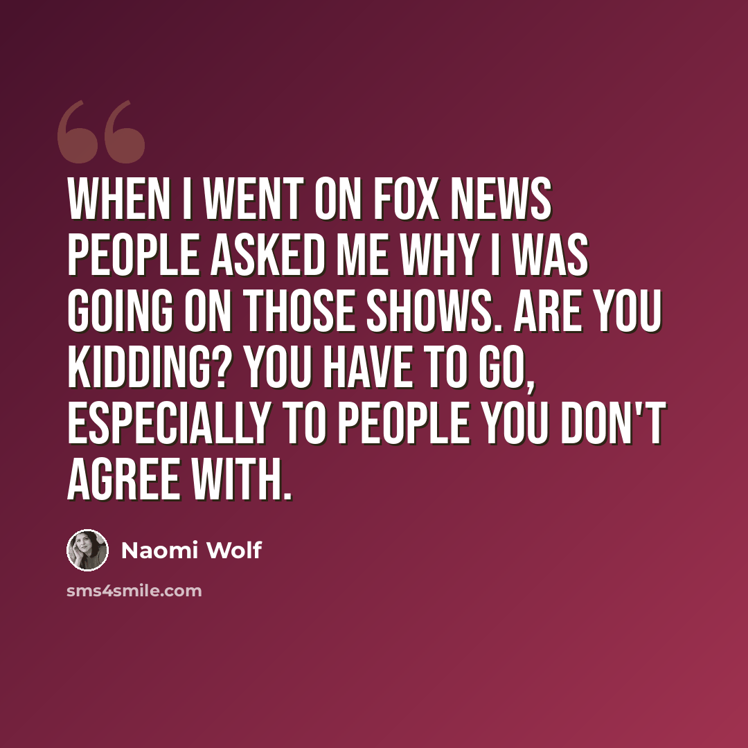 “When I went on Fox News people asked me why I was going on those shows. Are you kidding? You have to go, especially to people you don't agree with.” quote by Naomi Wolf