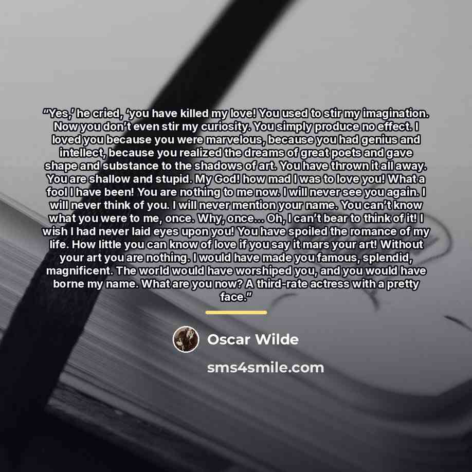 “Yes,’ he cried, ‘you have killed my love! You used to stir my imagination. Now you don’t even stir my curiosity. You simply produce no effect. I loved you because you were marvelous, because you had genius and intellect, because you realized the dreams of great poets and gave shape and substance…” quote by Oscar Wilde