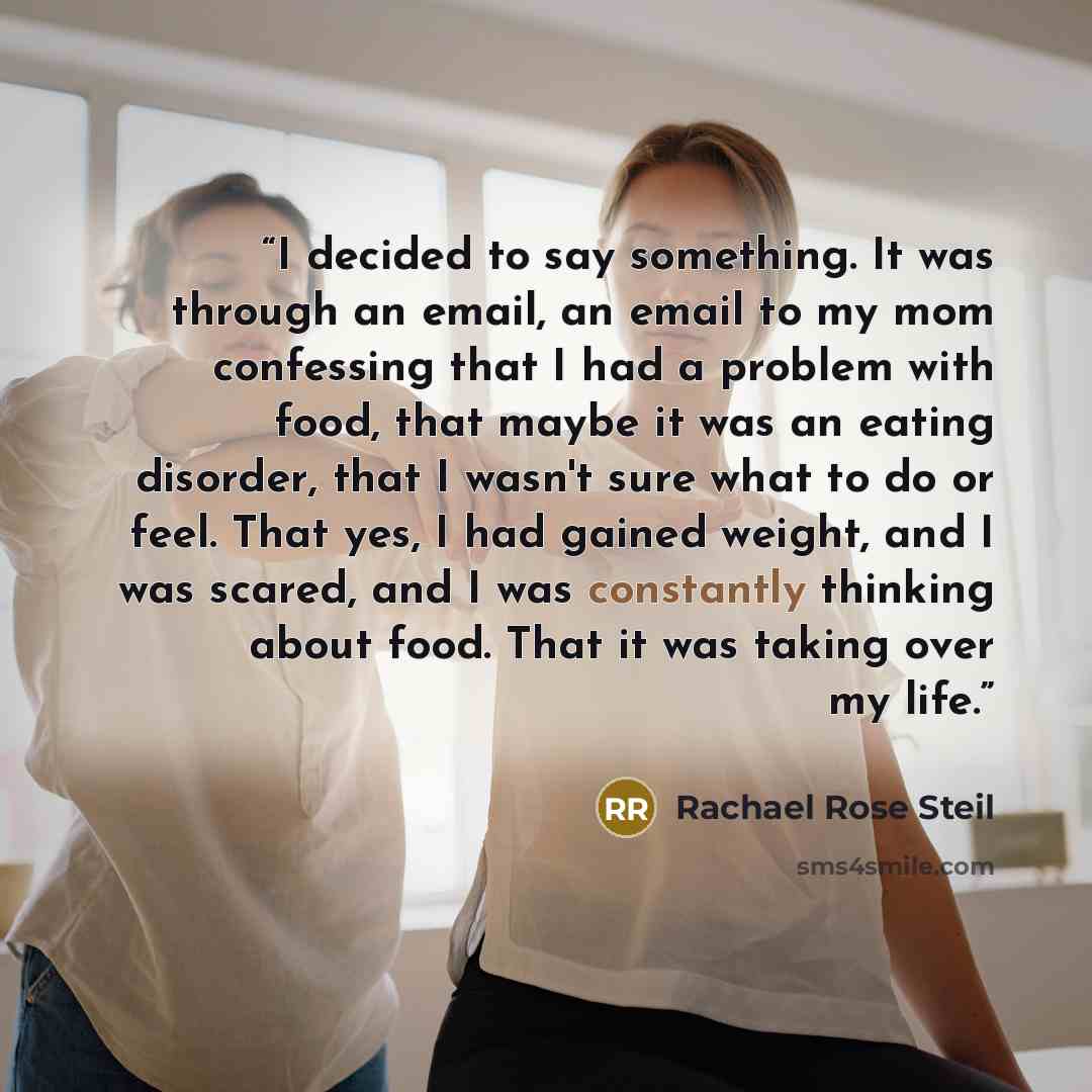 “I decided to say something. It was through an email, an email to my mom confessing that I had a problem with food, that maybe it was an eating disorder, that I wasn't sure what to do or feel. That yes, I had gained weight, and I was scared, and I was constantly thinking about food. That it was…” quote by Rachael Rose Steil