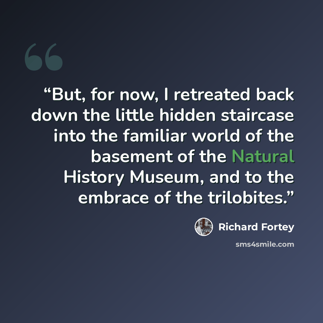 “But, for now, I retreated back down the little hidden staircase into the familiar world of the basement of the Natural History Museum, and to the embrace of the trilobites.” quote by Richard Fortey