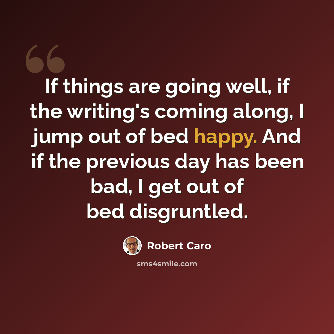 “If things are going well, if the writing's coming along, I jump out of bed happy. And if the previous day has been bad, I get out of bed disgruntled.” quote by Robert Caro