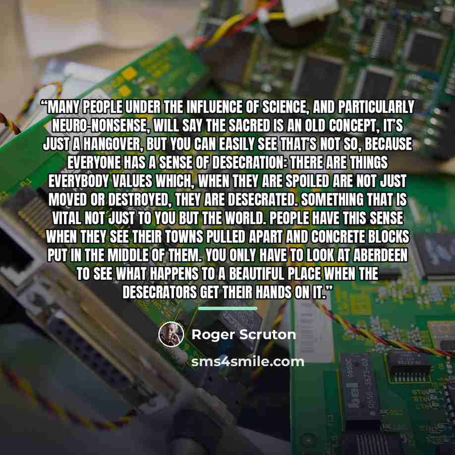 “Many people under the influence of science, and particularly neuro-nonsense, will say the sacred is an old concept, it’s just a hangover, but you can easily see that’s not so, because everyone has a sense of desecration: there are things everybody values which, when they are spoiled are not just…” quote by Roger Scruton