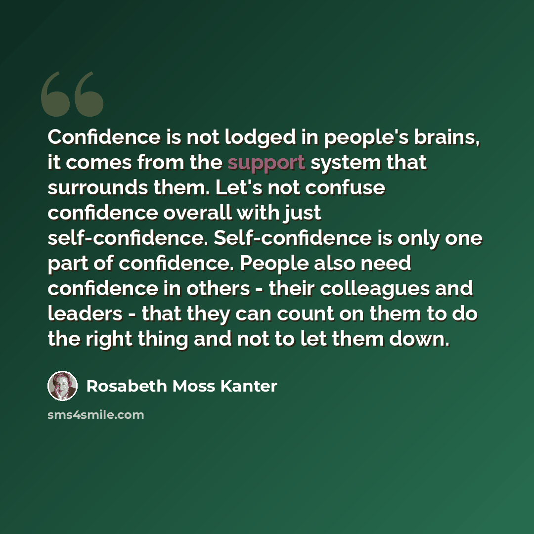 “Confidence is not lodged in people's brains, it comes from the support system that surrounds them. Let's not confuse confidence overall with just self-confidence. Self-confidence is only one part of confidence. People also need confidence in others - their colleagues and leaders - that they can…” quote by Rosabeth Moss Kanter