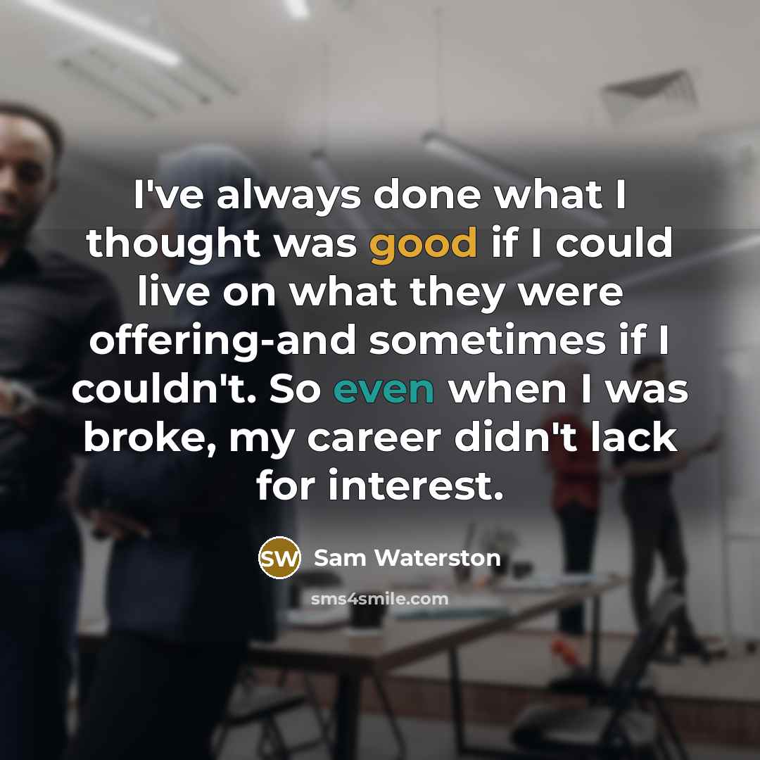 “I've always done what I thought was good if I could live on what they were offering-and sometimes if I couldn't. So even when I was broke, my career didn't lack for interest.” quote by Sam Waterston