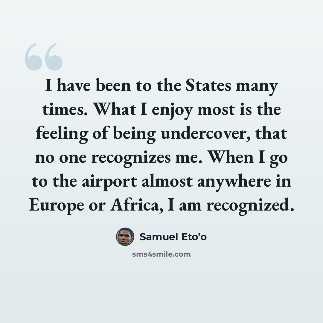 “I have been to the States many times. What I enjoy most is the feeling of being undercover, that no one recognizes me. When I go to the airport almost anywhere in Europe or Africa, I am recognized.” quote by Samuel Eto'o