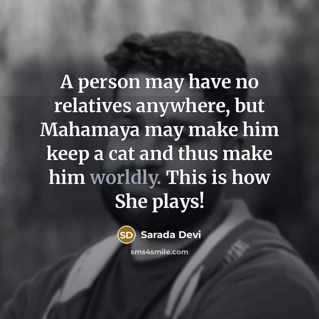 “A person may have no relatives anywhere, but Mahamaya may make him keep a cat and thus make him worldly. This is how She plays!” quote by Sarada Devi