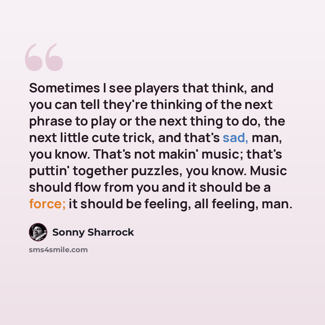 “Sometimes I see players that think, and you can tell they're thinking of the next phrase to play or the next thing to do, the next little cute trick, and that's sad, man, you know. That's not makin' music; that's puttin' together puzzles, you know. Music should flow from you and it should be a…” quote by Sonny Sharrock
