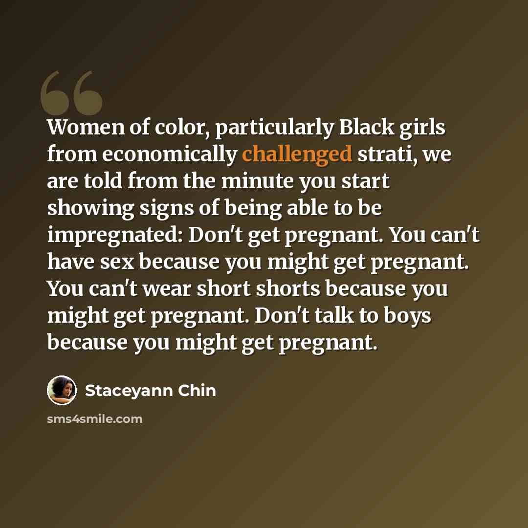 “Women of color, particularly Black girls from economically challenged strati, we are told from the minute you start showing signs of being able to be impregnated: Don't get pregnant. You can't have sex because you might get pregnant. You can't wear short shorts because you might get pregnant…” quote by Staceyann Chin