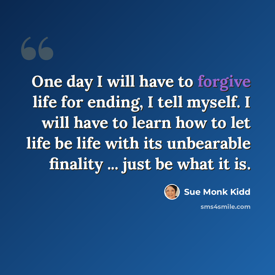 “One day I will have to forgive life for ending, I tell myself. I will have to learn how to let life be life with its unbearable finality ... just be what it is.” quote by Sue Monk Kidd
