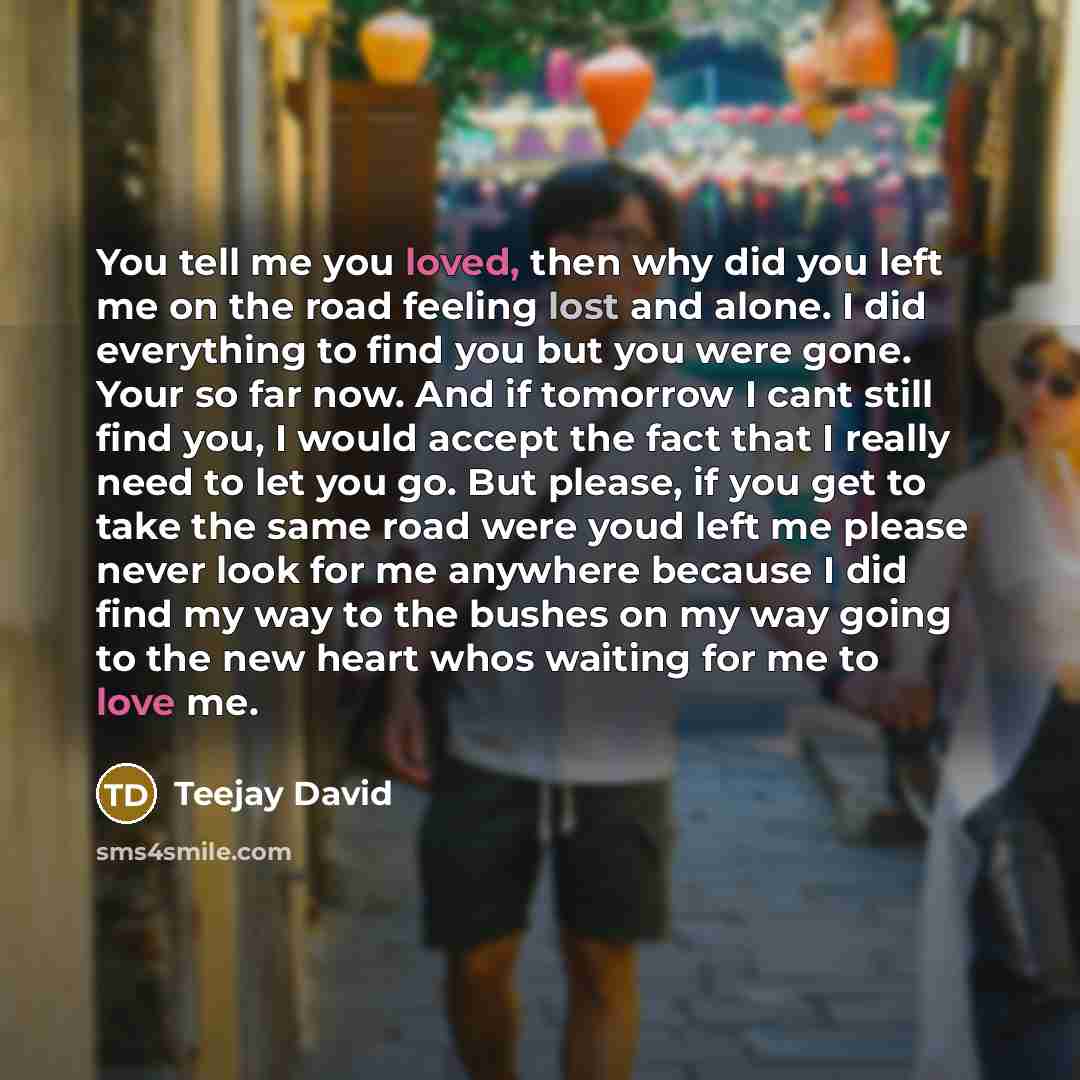“You tell me you loved, then why did you left me on the road feeling lost and alone. I did everything to find you but you were gone. Your so far now. And if tomorrow I cant still find you, I would accept the fact that I really need to let you go. But please, if you get to take the same road were…” quote by Teejay David