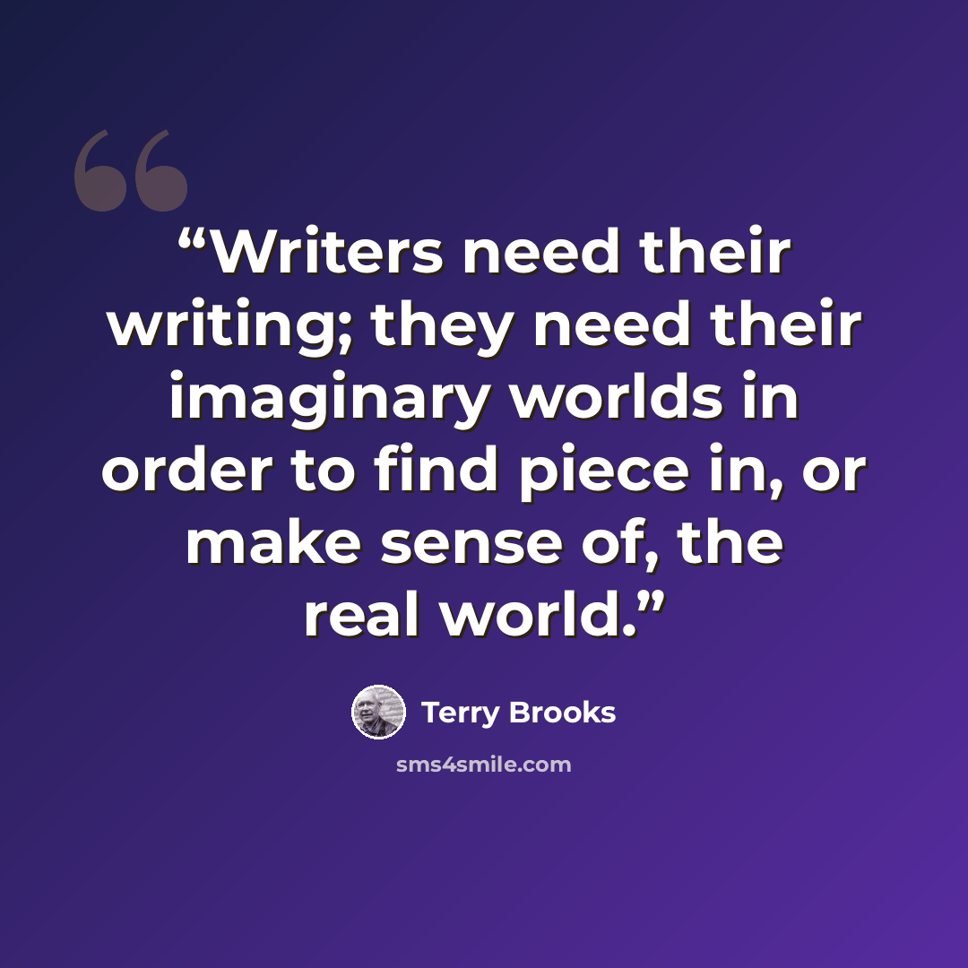 “Writers need their writing; they need their imaginary worlds in order to find piece in, or make sense of, the real world.” quote by Terry Brooks