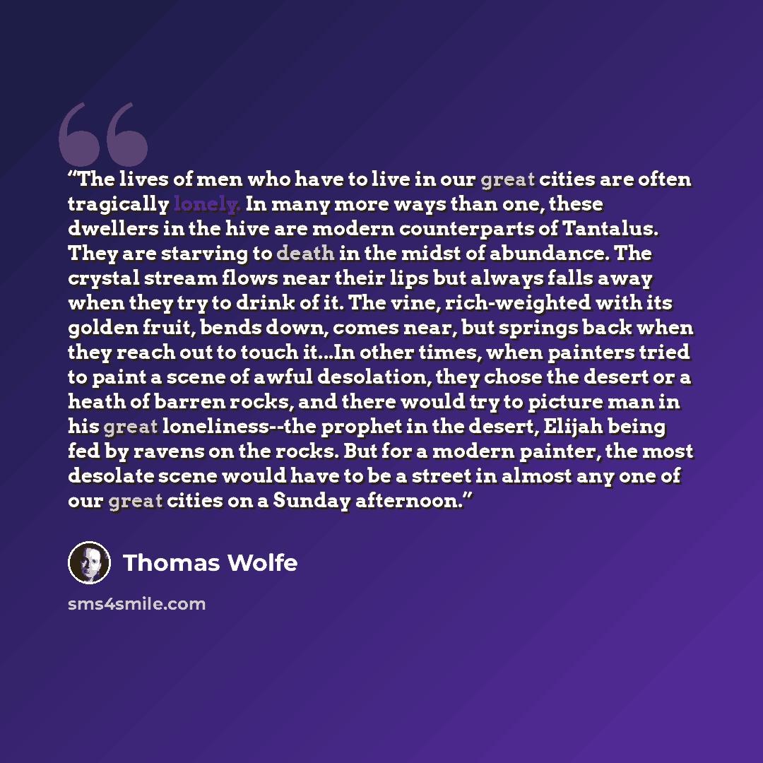 “The lives of men who have to live in our great cities are often tragically lonely. In many more ways than one, these dwellers in the hive are modern counterparts of Tantalus. They are starving to death in the midst of abundance. The crystal stream flows near their lips but always falls away when…” quote by Thomas Wolfe