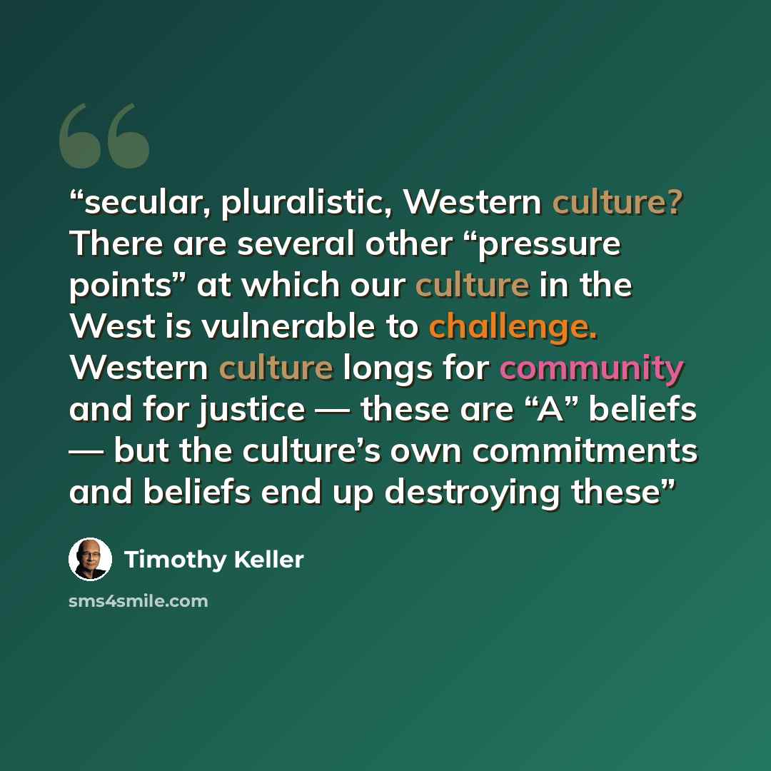 “secular, pluralistic, Western culture? There are several other “pressure points” at which our culture in the West is vulnerable to challenge. Western culture longs for community and for justice — these are “A” beliefs — but the culture’s own commitments and beliefs end up destroying these” quote by Timothy Keller