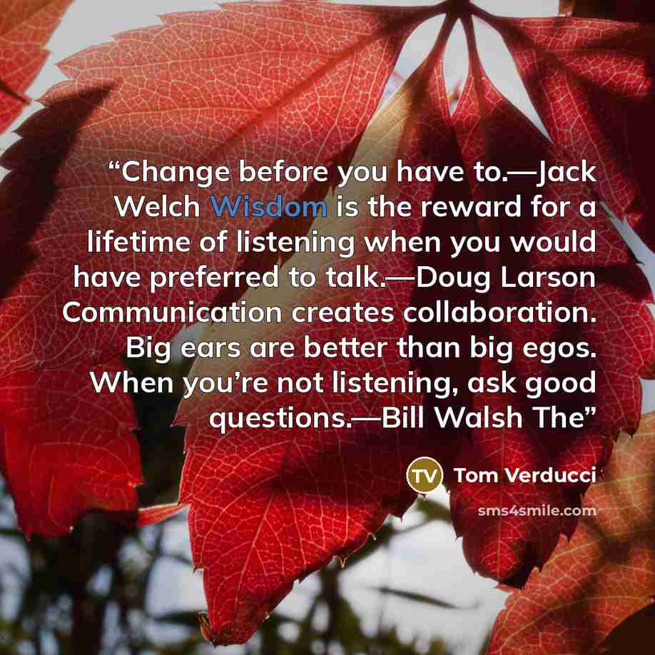 “Change before you have to.—Jack Welch Wisdom is the reward for a lifetime of listening when you would have preferred to talk.—Doug Larson Communication creates collaboration. Big ears are better than big egos. When you’re not listening, ask good questions.—Bill Walsh The” quote by Tom Verducci