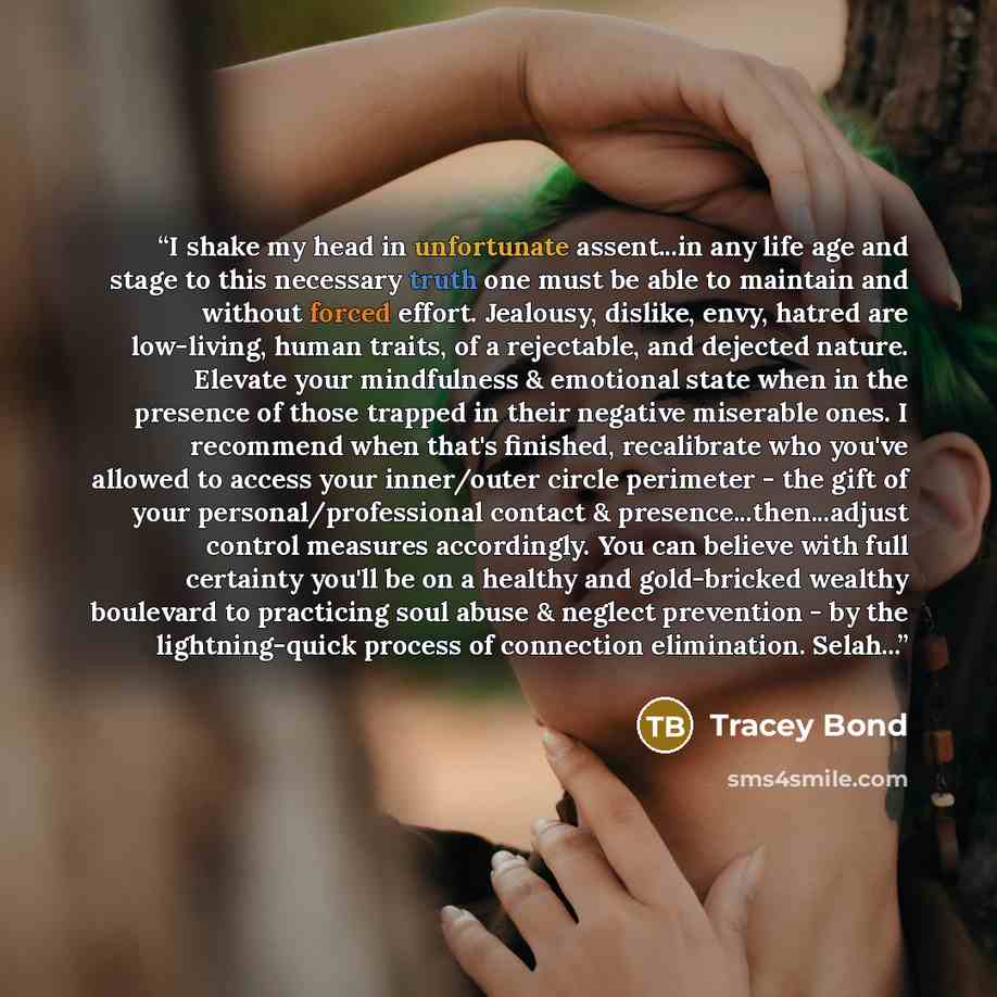 “I shake my head in unfortunate assent...in any life age and stage to this necessary truth one must be able to maintain and without forced effort. Jealousy, dislike, envy, hatred are low-living, human traits, of a rejectable, and dejected nature. Elevate your mindfulness & emotional state when in…” quote by Tracey Bond