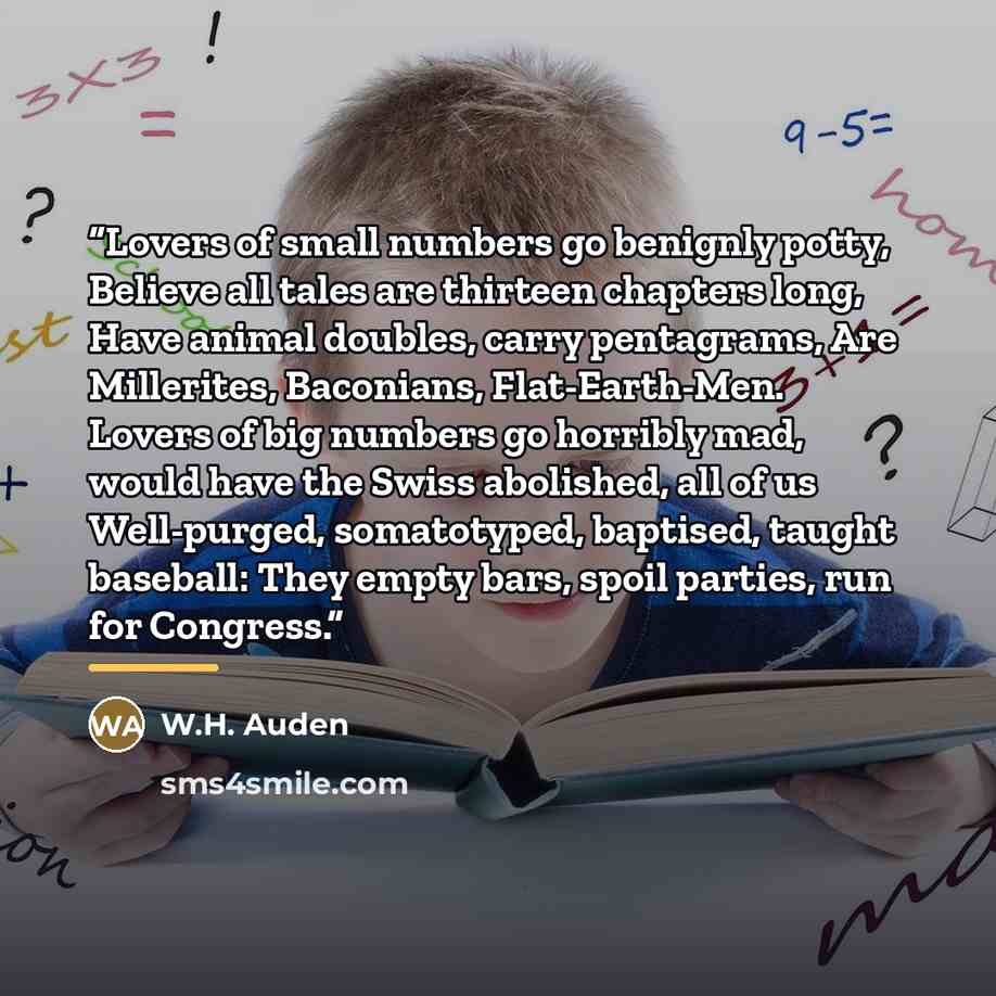 “Lovers of small numbers go benignly potty, Believe all tales are thirteen chapters long, Have animal doubles, carry pentagrams, Are Millerites, Baconians, Flat-Earth-Men. Lovers of big numbers go horribly mad, would have the Swiss abolished, all of us Well-purged, somatotyped, baptised, taught…” quote by W.H. Auden