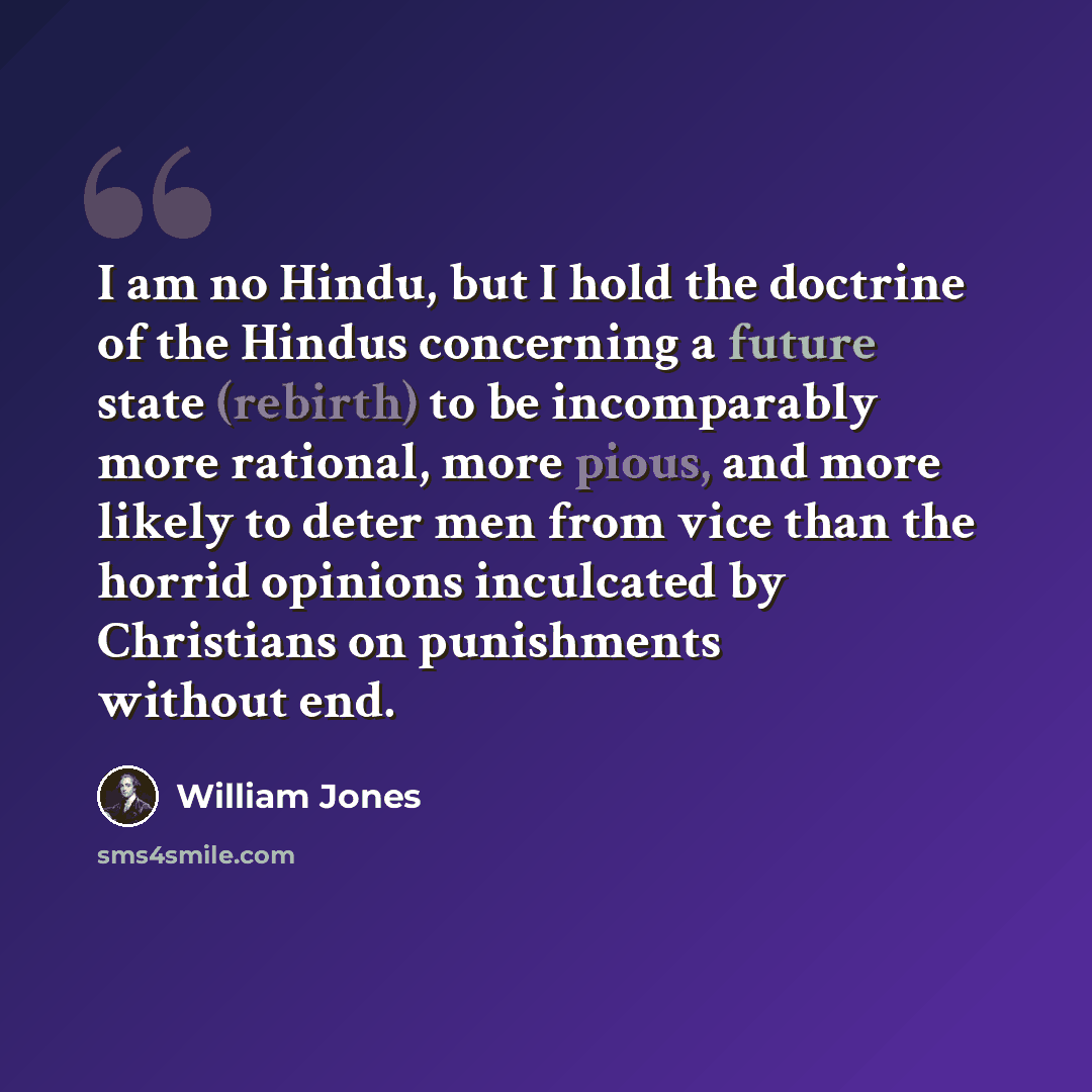 “I am no Hindu, but I hold the doctrine of the Hindus concerning a future state (rebirth) to be incomparably more rational, more pious, and more likely to deter men from vice than the horrid opinions inculcated by Christians on punishments without end.” quote by William Jones