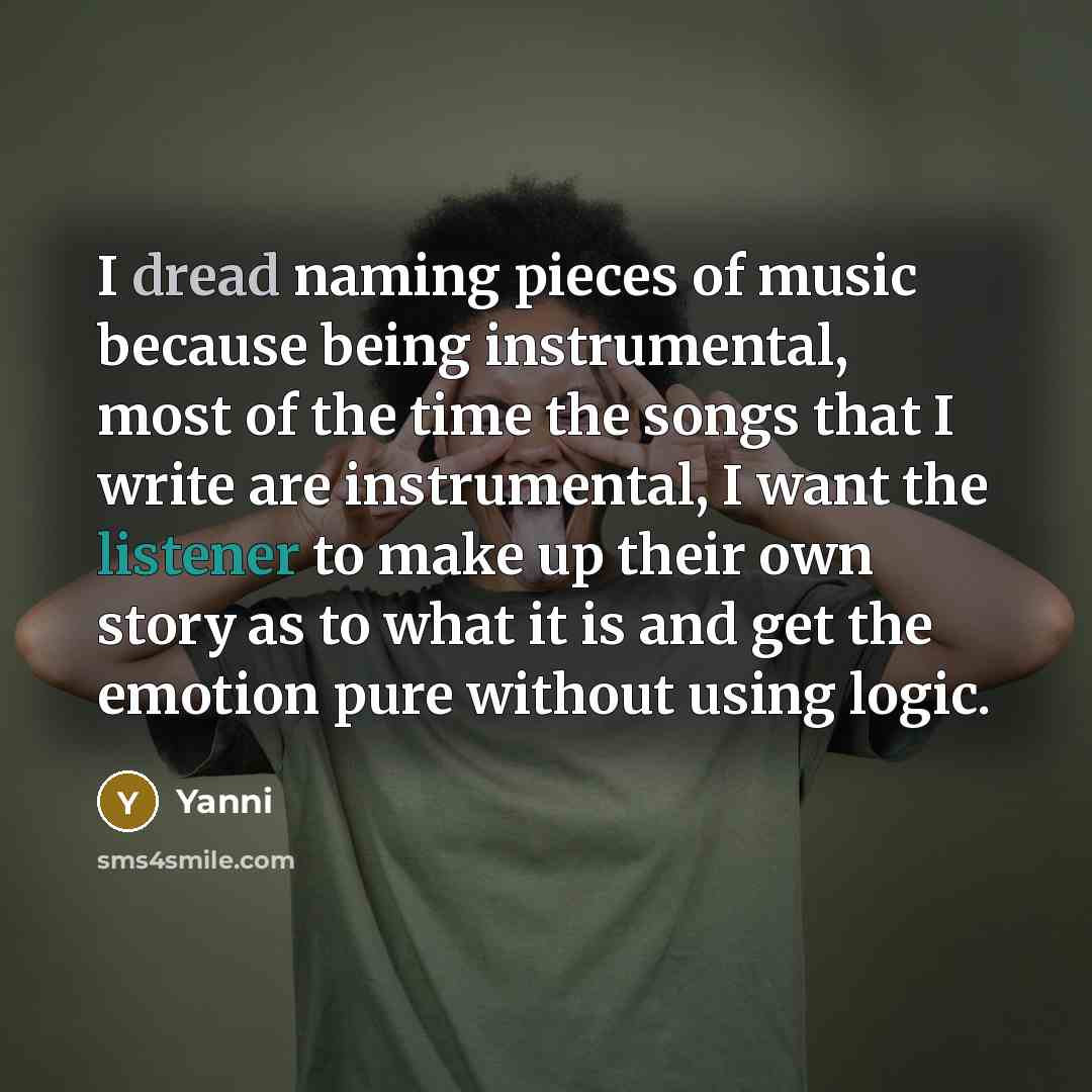 “I dread naming pieces of music because being instrumental, most of the time the songs that I write are instrumental, I want the listener to make up their own story as to what it is and get the emotion pure without using logic.” quote by Yanni