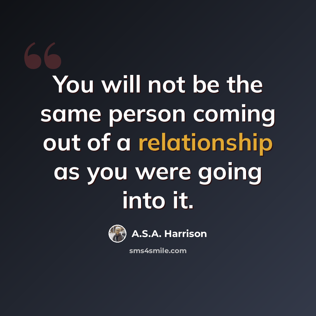 “You will not be the same person coming out of a relationship as you were going into it.” quote by A.S.A. Harrison