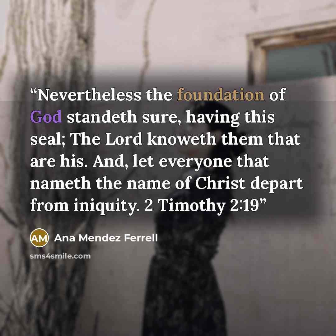 “Nevertheless the foundation of God standeth sure, having this seal; The Lord knoweth them that are his. And, let everyone that nameth the name of Christ depart from iniquity. 2 Timothy 2:19” quote by Ana Mendez Ferrell
