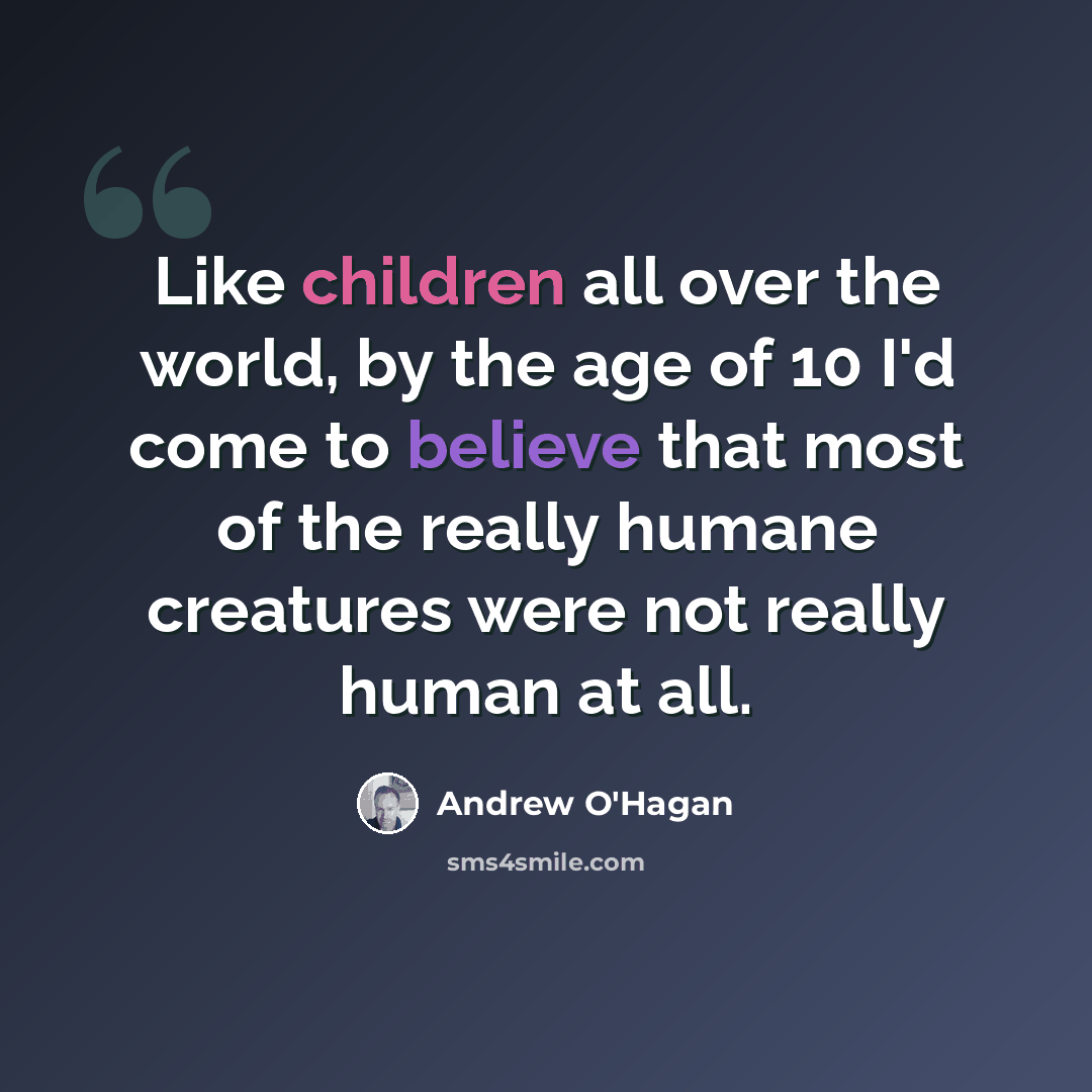 “Like children all over the world, by the age of 10 I'd come to believe that most of the really humane creatures were not really human at all.” quote by Andrew O'Hagan