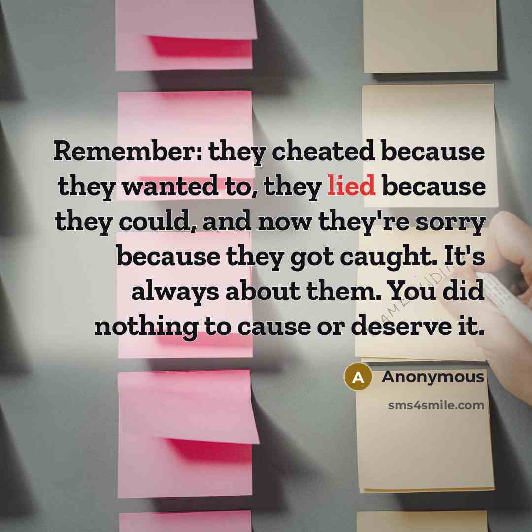 “Remember: they cheated because they wanted to, they lied because they could, and now they're sorry because they got caught. It's always about them. You did nothing to cause or deserve it.” quote by Anonymous