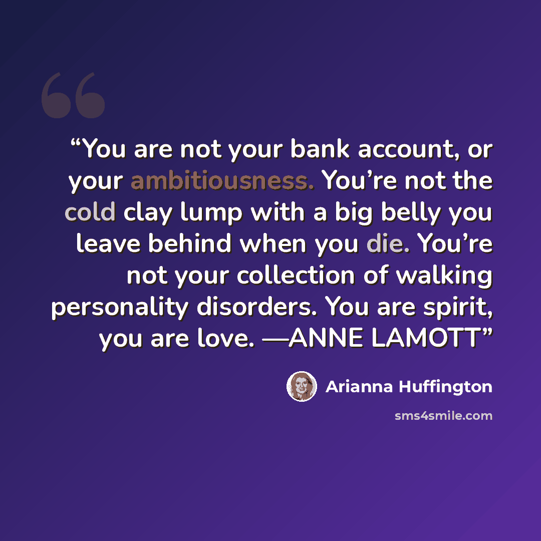 “You are not your bank account, or your ambitiousness. You’re not the cold clay lump with a big belly you leave behind when you die. You’re not your collection of walking personality disorders. You are spirit, you are love. —ANNE LAMOTT” quote by Arianna Huffington