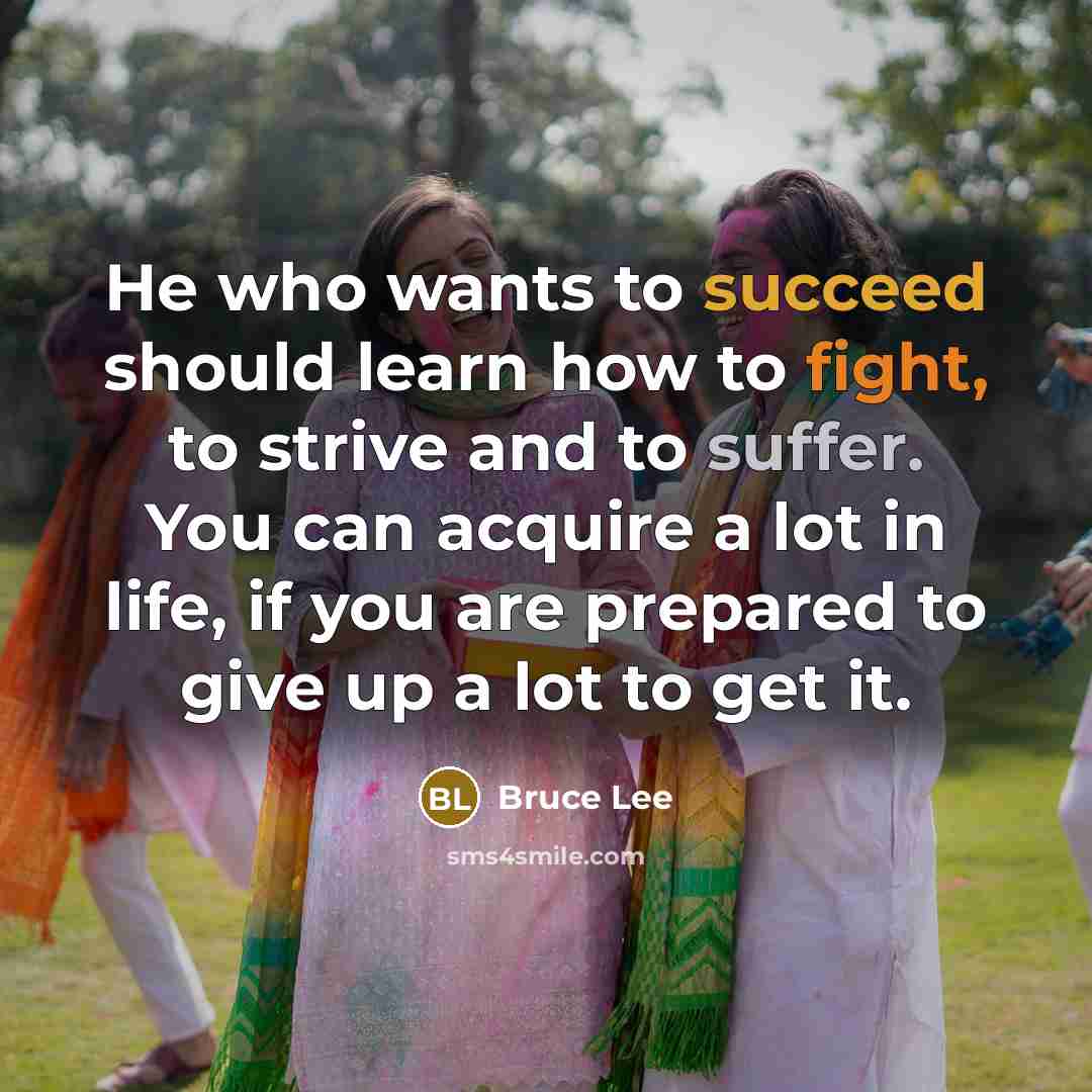 “He who wants to succeed should learn how to fight, to strive and to suffer. You can acquire a lot in life, if you are prepared to give up a lot to get it.” quote by Bruce Lee