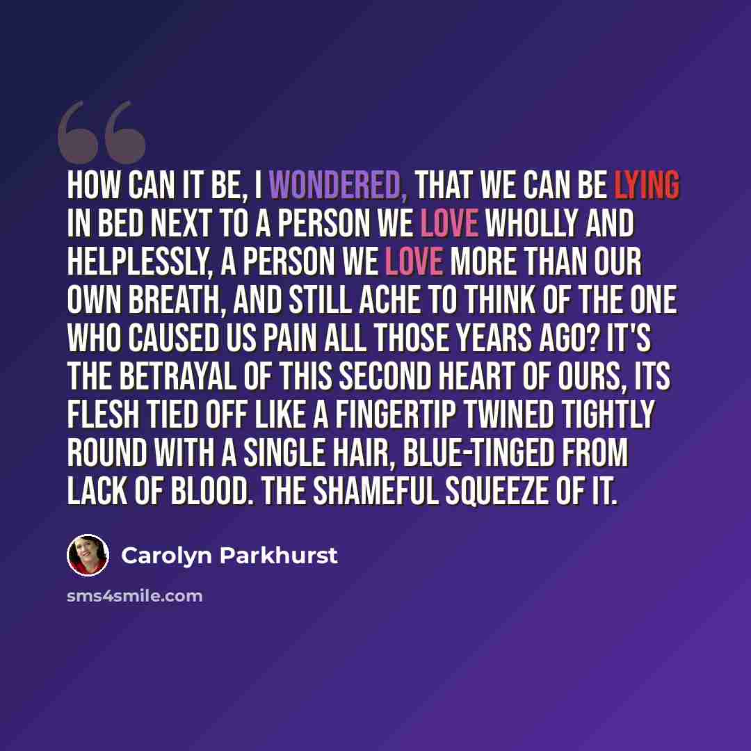 “How can it be, I wondered, that we can be lying in bed next to a person we love wholly and helplessly, a person we love more than our own breath, and still ache to think of the one who caused us pain all those years ago? It's the betrayal of this second heart of ours, its flesh tied off like a…” quote by Carolyn Parkhurst